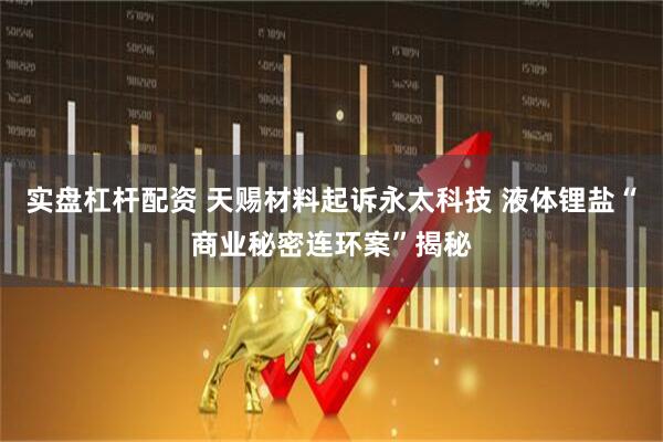 实盘杠杆配资 天赐材料起诉永太科技 液体锂盐“商业秘密连环案”揭秘