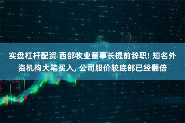 实盘杠杆配资 西部牧业董事长提前辞职! 知名外资机构大笔买入, 公司股价较底部已经翻倍