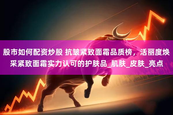 股市如何配资炒股 抗皱紧致面霜品质榜，活丽度焕采紧致面霜实力认可的护肤品_肌肤_皮肤_亮点
