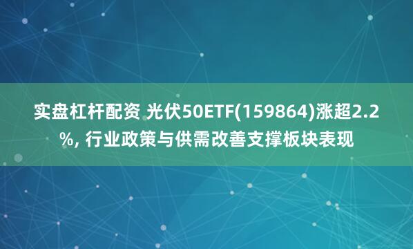 实盘杠杆配资 光伏50ETF(159864)涨超2.2%, 行业政策与供需改善支撑板块表现