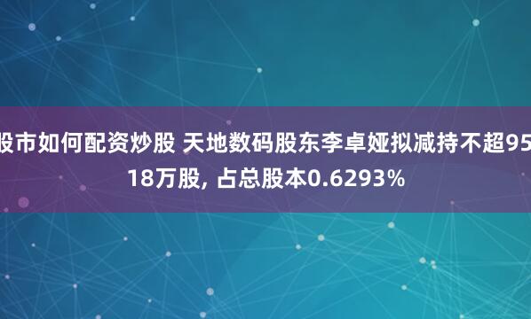 股市如何配资炒股 天地数码股东李卓娅拟减持不超95.18万股, 占总股本0.6293%