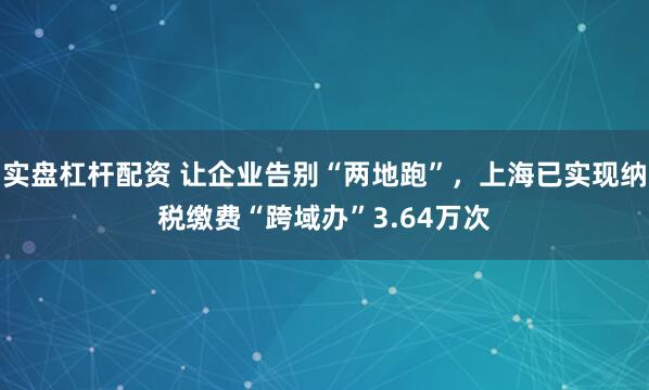 实盘杠杆配资 让企业告别“两地跑”，上海已实现纳税缴费“跨域办”3.64万次