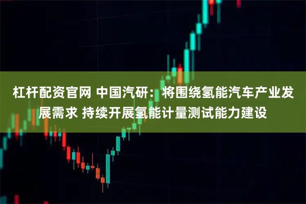 杠杆配资官网 中国汽研：将围绕氢能汽车产业发展需求 持续开展氢能计量测试能力建设