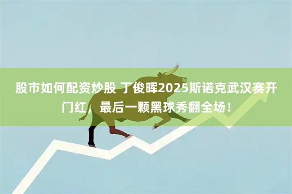 股市如何配资炒股 丁俊晖2025斯诺克武汉赛开门红，最后一颗黑球秀翻全场！