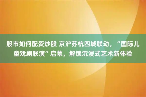股市如何配资炒股 京沪苏杭四城联动，“国际儿童戏剧联演”启幕，解锁沉浸式艺术新体验