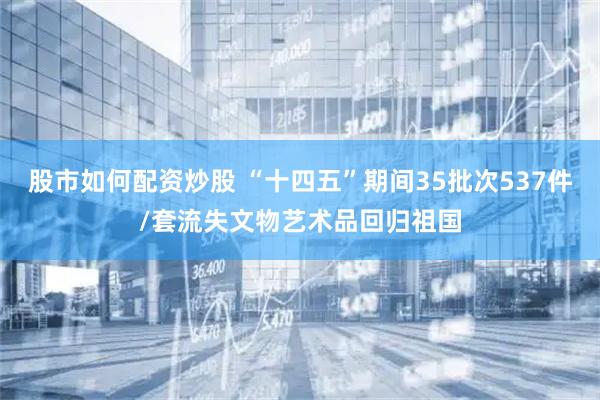 股市如何配资炒股 “十四五”期间35批次537件/套流失文物艺术品回归祖国