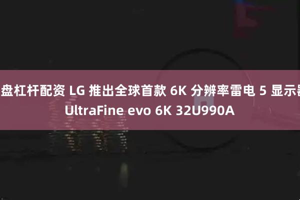 实盘杠杆配资 LG 推出全球首款 6K 分辨率雷电 5 显示器 UltraFine evo 6K 32U990A
