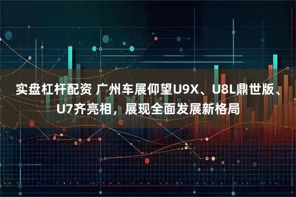 实盘杠杆配资 广州车展仰望U9X、U8L鼎世版、U7齐亮相，展现全面发展新格局
