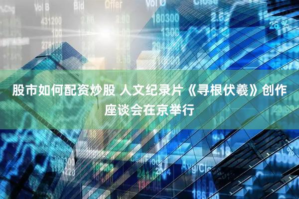 股市如何配资炒股 人文纪录片《寻根伏羲》创作座谈会在京举行