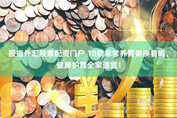 股指外汇股票配资门户 10款家常养胃粥换着喝，健脾护胃全家适宜！