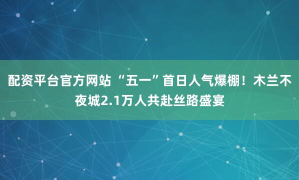 配资平台官方网站 “五一”首日人气爆棚！木兰不夜城2.1万人共赴丝路盛宴