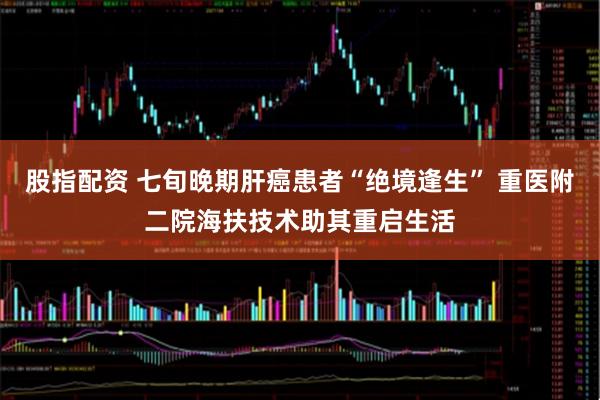 股指配资 七旬晚期肝癌患者“绝境逢生” 重医附二院海扶技术助其重启生活