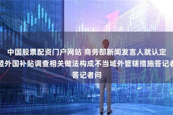 中国股票配资门户网站 商务部新闻发言人就认定欧盟外国补贴调查相关做法构成不当域外管辖措施答记者问