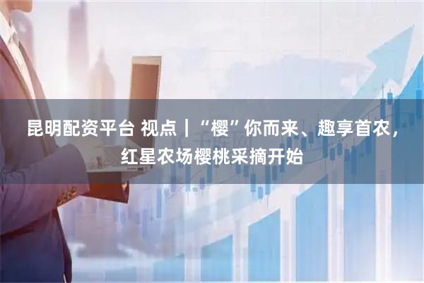 昆明配资平台 视点｜“樱”你而来、趣享首农，红星农场樱桃采摘开始