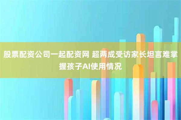 股票配资公司一起配资网 超两成受访家长坦言难掌握孩子AI使用情况