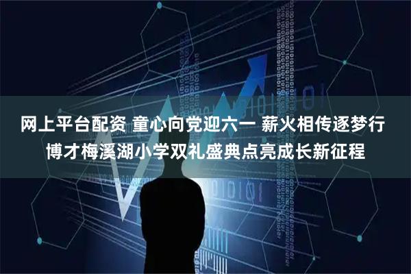 网上平台配资 童心向党迎六一 薪火相传逐梦行 博才梅溪湖小学双礼盛典点亮成长新征程