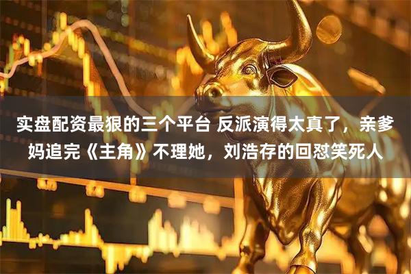 实盘配资最狠的三个平台 反派演得太真了，亲爹妈追完《主角》不理她，刘浩存的回怼笑死人