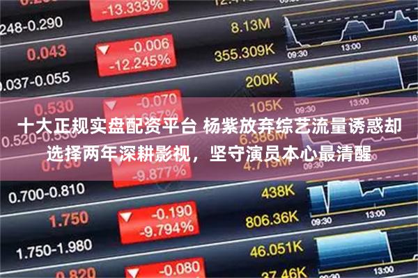 十大正规实盘配资平台 杨紫放弃综艺流量诱惑却选择两年深耕影视，坚守演员本心最清醒