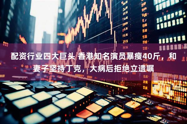 配资行业四大巨头 香港知名演员暴瘦40斤，和妻子坚持丁克，大病后拒绝立遗嘱