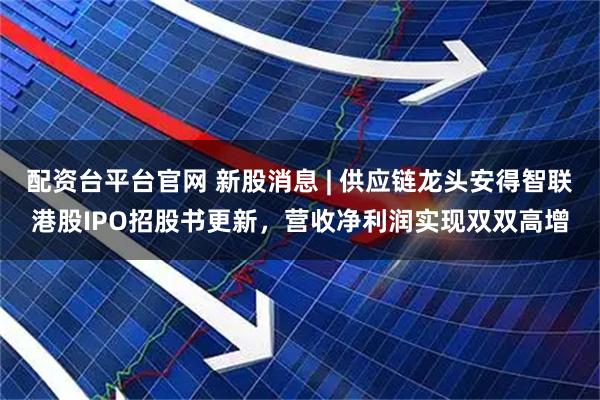 配资台平台官网 新股消息 | 供应链龙头安得智联港股IPO招股书更新，营收净利润实现双双高增