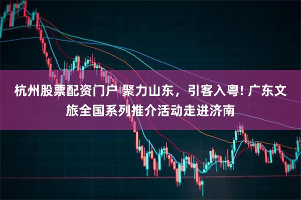 杭州股票配资门户 聚力山东，引客入粤! 广东文旅全国系列推介活动走进济南
