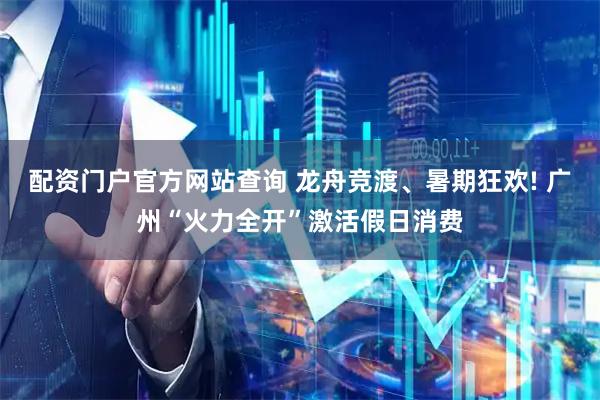 配资门户官方网站查询 龙舟竞渡、暑期狂欢! 广州“火力全开”激活假日消费